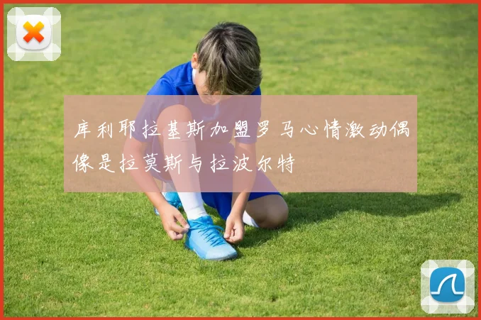 库利耶拉基斯加盟罗马心情激动偶像是拉莫斯与拉波尔特