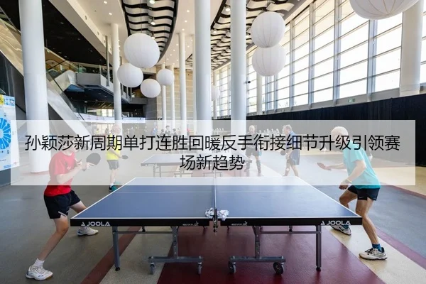 孙颖莎新周期单打连胜回暖反手衔接细节升级引领赛场新趋势