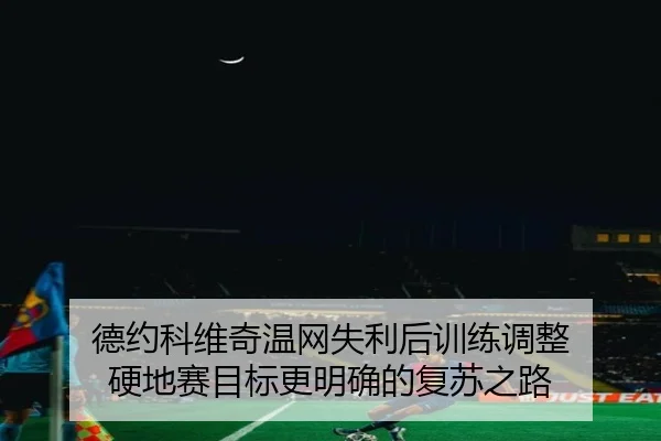 德约科维奇温网失利后训练调整 硬地赛目标更明确的复苏之路