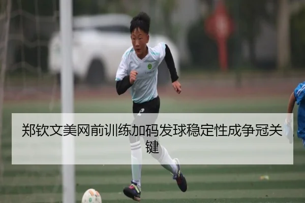 郑钦文美网前训练加码发球稳定性成争冠关键