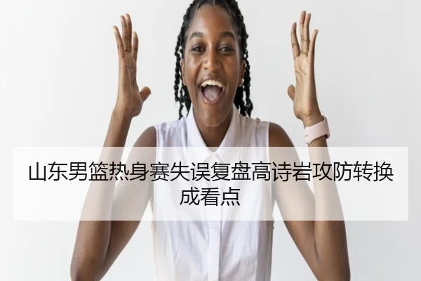 山东男篮热身赛失误复盘高诗岩攻防转换成看点